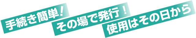 手続き簡単!その場で発行!使用はその日から